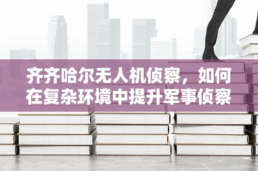 齐齐哈尔无人机侦察，如何在复杂环境中提升军事侦察的精准度？