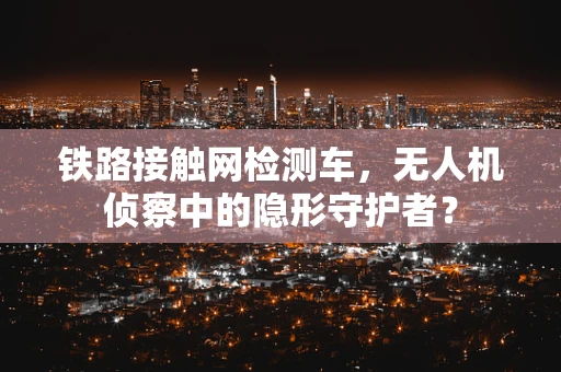 铁路接触网检测车，无人机侦察中的隐形守护者？