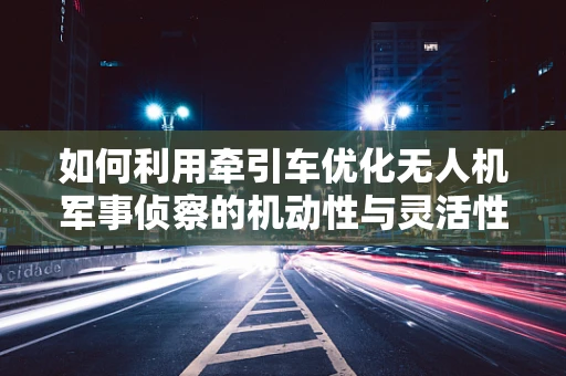 如何利用牵引车优化无人机军事侦察的机动性与灵活性？