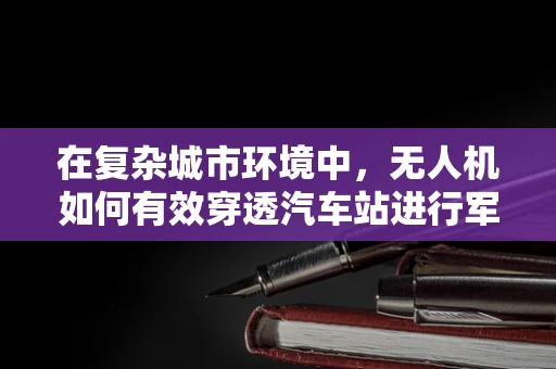 在复杂城市环境中，无人机如何有效穿透汽车站进行军事侦察？