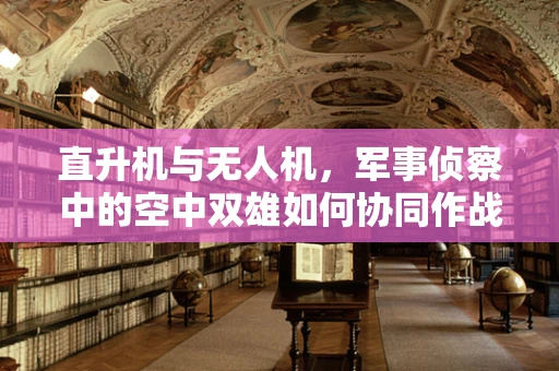 直升机与无人机，军事侦察中的空中双雄如何协同作战？
