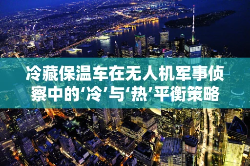 冷藏保温车在无人机军事侦察中的‘冷’与‘热’平衡策略