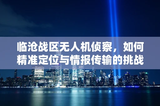 临沧战区无人机侦察，如何精准定位与情报传输的挑战？