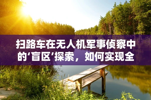 扫路车在无人机军事侦察中的‘盲区’探索，如何实现全域覆盖？