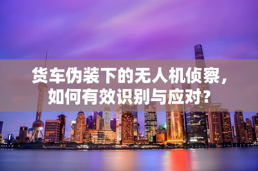 货车伪装下的无人机侦察，如何有效识别与应对？
