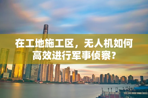 在工地施工区，无人机如何高效进行军事侦察？