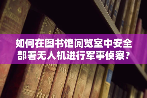 如何在图书馆阅览室中安全部署无人机进行军事侦察？