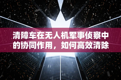 清障车在无人机军事侦察中的协同作用，如何高效清除障碍，确保侦察任务顺利进行？