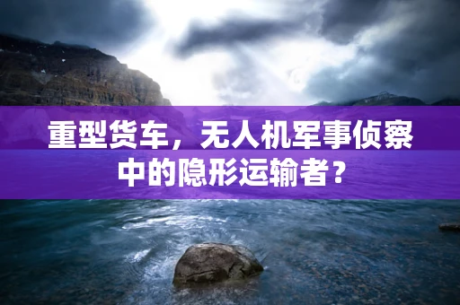 重型货车，无人机军事侦察中的隐形运输者？