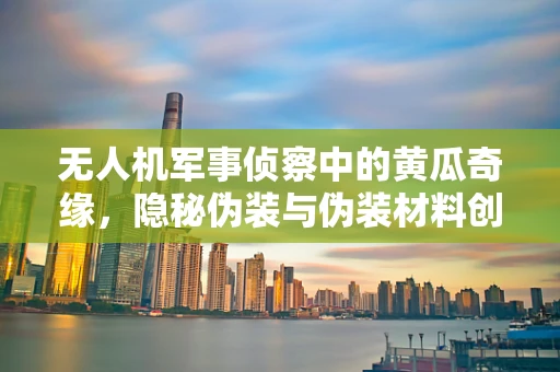 无人机军事侦察中的黄瓜奇缘，隐秘伪装与伪装材料创新探讨