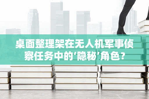 桌面整理架在无人机军事侦察任务中的‘隐秘’角色？