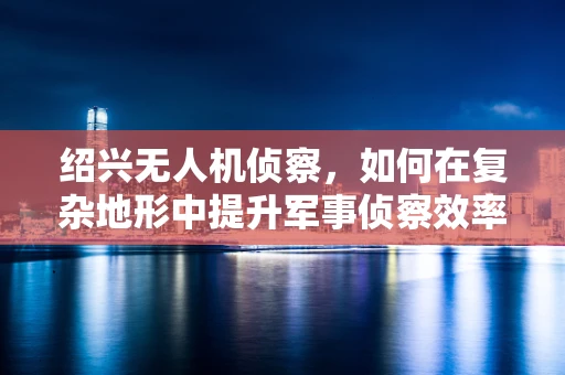 绍兴无人机侦察，如何在复杂地形中提升军事侦察效率？