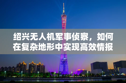 绍兴无人机军事侦察，如何在复杂地形中实现高效情报收集？