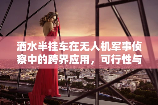 洒水半挂车在无人机军事侦察中的跨界应用，可行性与挑战？