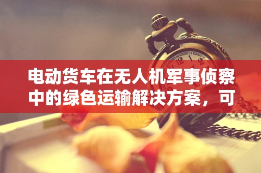 电动货车在无人机军事侦察中的绿色运输解决方案，可行吗？
