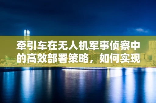 牵引车在无人机军事侦察中的高效部署策略，如何实现快速响应与灵活机动？
