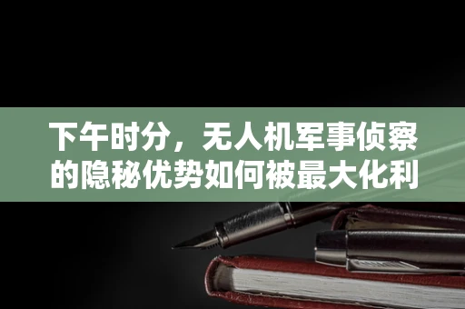 下午时分，无人机军事侦察的隐秘优势如何被最大化利用？