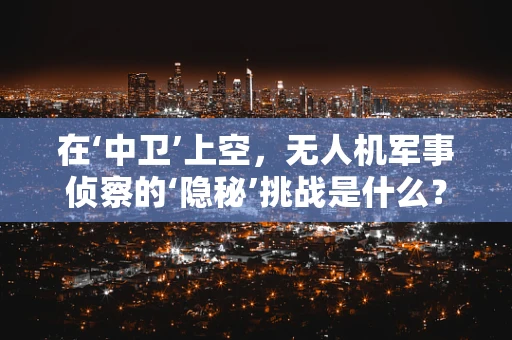 在‘中卫’上空，无人机军事侦察的‘隐秘’挑战是什么？