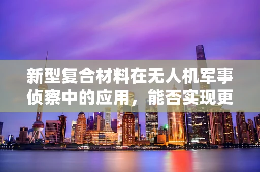新型复合材料在无人机军事侦察中的应用，能否实现更轻、更强、更隐秘的飞行器？