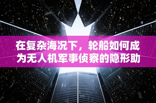 在复杂海况下，轮船如何成为无人机军事侦察的隐形助手？