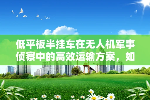 低平板半挂车在无人机军事侦察中的高效运输方案，如何实现？