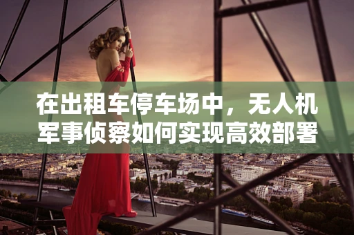 在出租车停车场中，无人机军事侦察如何实现高效部署？