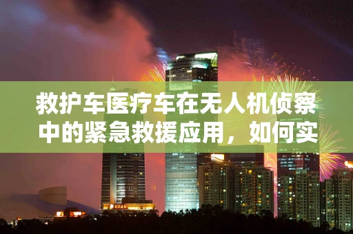 救护车医疗车在无人机侦察中的紧急救援应用，如何实现高效协同？