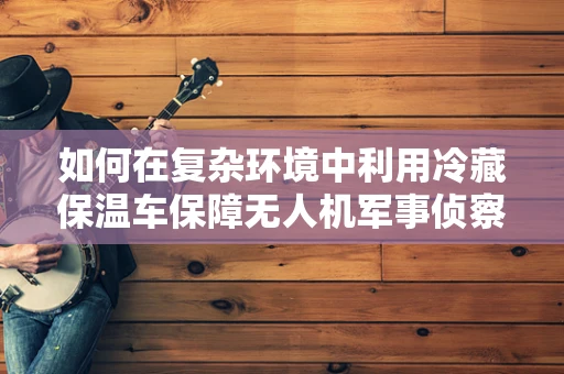 如何在复杂环境中利用冷藏保温车保障无人机军事侦察的持续运作？
