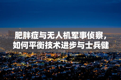 肥胖症与无人机军事侦察，如何平衡技术进步与士兵健康？
