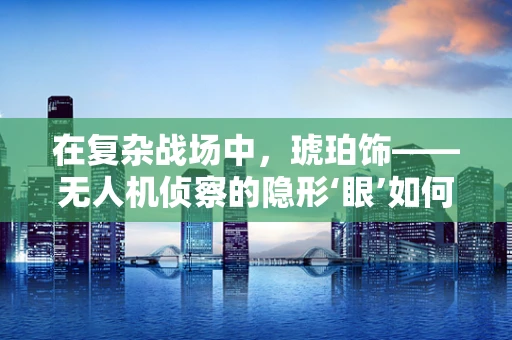 在复杂战场中，琥珀饰——无人机侦察的隐形‘眼’如何穿透迷雾？