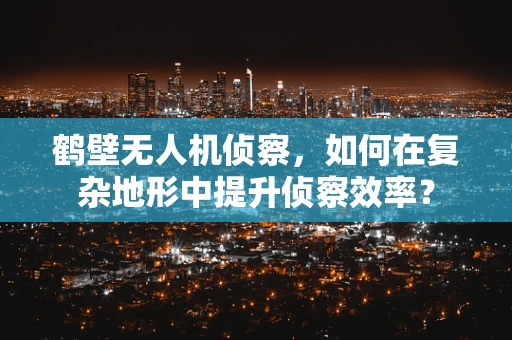 鹤壁无人机侦察，如何在复杂地形中提升侦察效率？