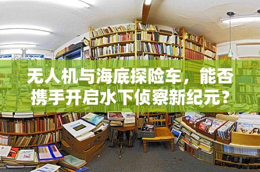 无人机与海底探险车，能否携手开启水下侦察新纪元？