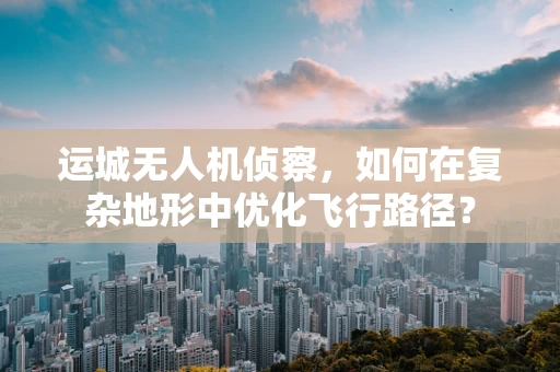 运城无人机侦察，如何在复杂地形中优化飞行路径？