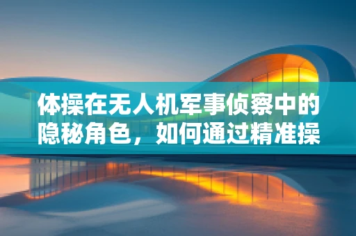 体操在无人机军事侦察中的隐秘角色，如何通过精准操控提升侦察效率？