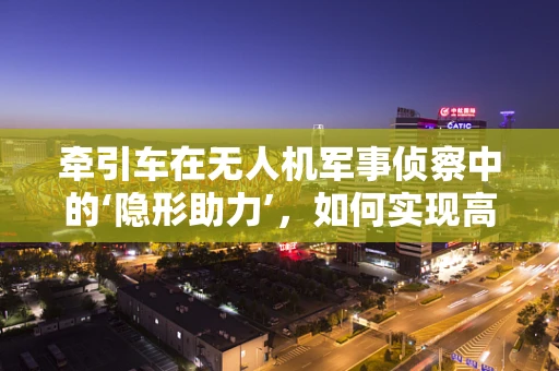 牵引车在无人机军事侦察中的‘隐形助力’，如何实现高效部署与回收？