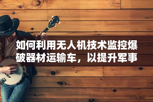 如何利用无人机技术监控爆破器材运输车，以提升军事侦察的精准度？