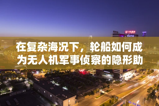 在复杂海况下，轮船如何成为无人机军事侦察的隐形助手？
