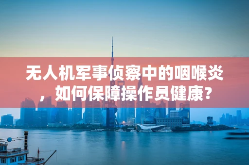 无人机军事侦察中的咽喉炎，如何保障操作员健康？