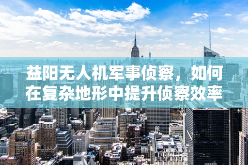 益阳无人机军事侦察，如何在复杂地形中提升侦察效率？