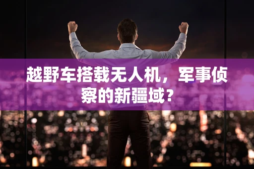 越野车搭载无人机，军事侦察的新疆域？