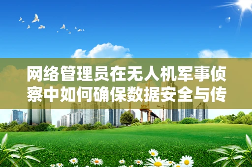 网络管理员在无人机军事侦察中如何确保数据安全与传输效率？