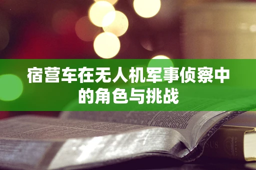 宿营车在无人机军事侦察中的角色与挑战