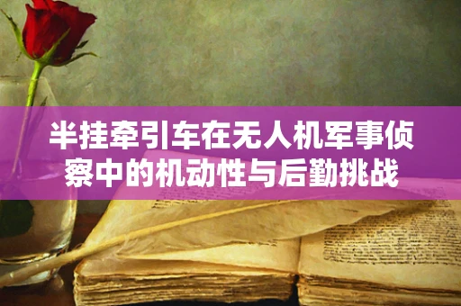 半挂牵引车在无人机军事侦察中的机动性与后勤挑战