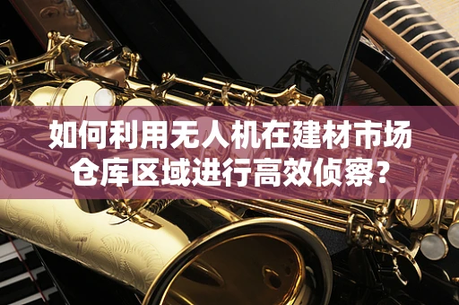 如何利用无人机在建材市场仓库区域进行高效侦察？