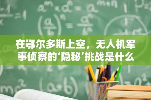 在鄂尔多斯上空，无人机军事侦察的‘隐秘’挑战是什么？