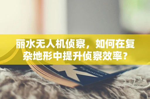 丽水无人机侦察，如何在复杂地形中提升侦察效率？