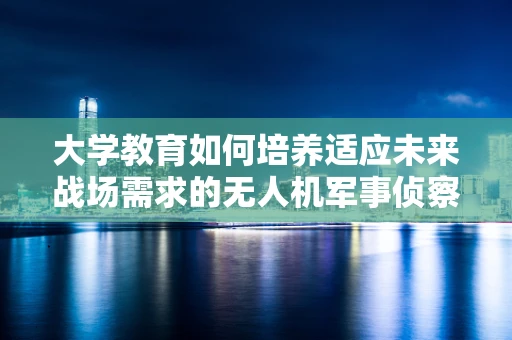 大学教育如何培养适应未来战场需求的无人机军事侦察人才？