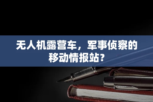 无人机露营车，军事侦察的移动情报站？