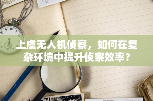 上虞无人机侦察，如何在复杂环境中提升侦察效率？
