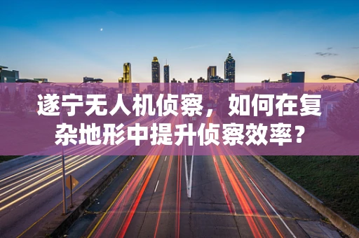遂宁无人机侦察，如何在复杂地形中提升侦察效率？